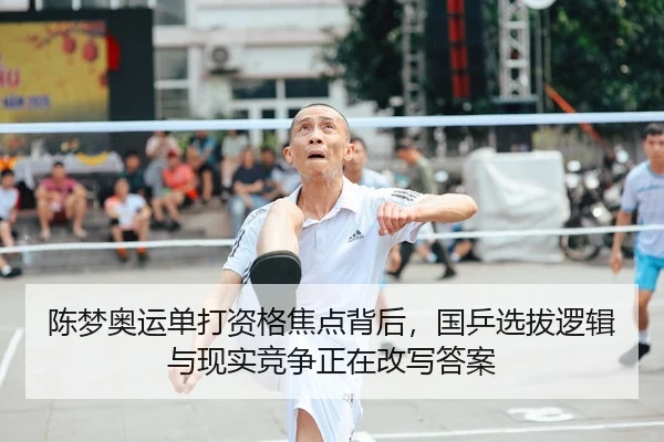 陈梦奥运单打资格焦点背后，国乒选拔逻辑与现实竞争正在改写答案