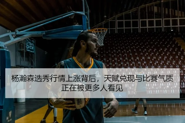 杨瀚森选秀行情上涨背后，天赋兑现与比赛气质正在被更多人看见
